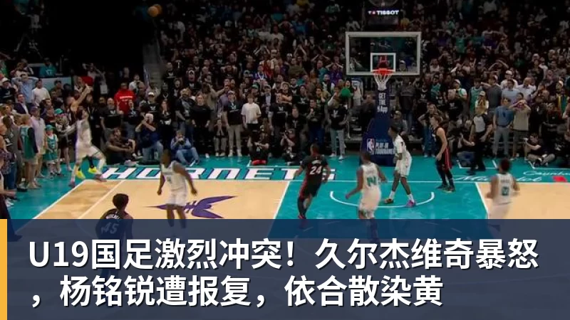 U19国足激烈冲突！久尔杰维奇暴怒，杨铭锐遭报复，依合散染黄