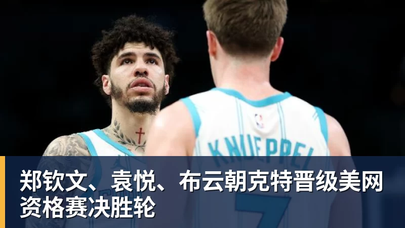 郑钦文、袁悦、布云朝克特晋级美网资格赛决胜轮