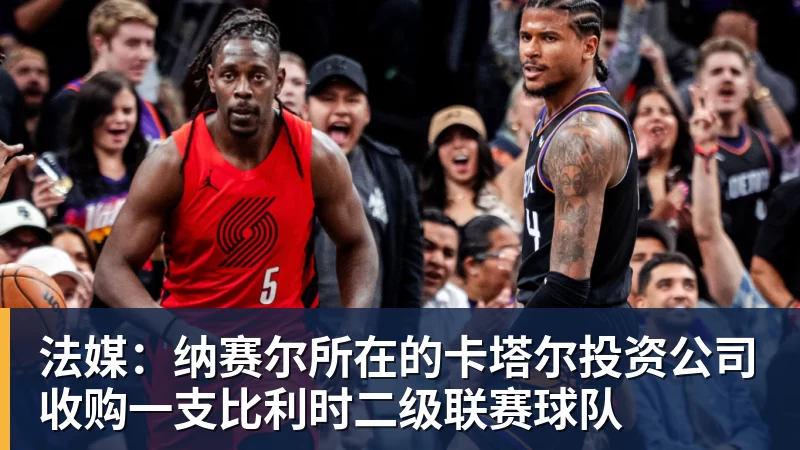开云app官方在线入口法媒：纳赛尔所在的卡塔尔投资公司收购一支比利时二级联赛球队
